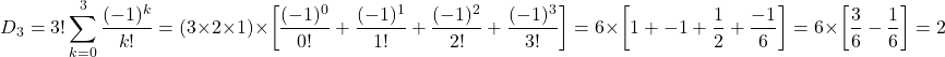 \[D_3 = 3! \sum_{k=0}^3 \frac{(-1)^k}{k!} = (3 \times 2 \times 1) \times \left[\frac{(-1)^0}{0!} + \frac{(-1)^1}{1!} + \frac{(-1)^2}{2!} + \frac{(-1)^3}{3!} \right] = 6 \times \left[1 + -1 + \frac{1}{2} + \frac{-1}{6} \right] = 6 \times \left[ \frac{3}{6} - \frac{1}{6} \right] = 2\]