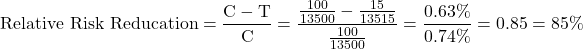 \[\mbox{Relative Risk Reducation} = \frac{\mbox{C} - \mbox{T}}{\mbox{C}} = \frac{\frac{100}{13500} - \frac{15}{13515}}{\frac{100}{13500}} = \frac{0.63\%}{0.74\%} =0.85 = 85\%\]